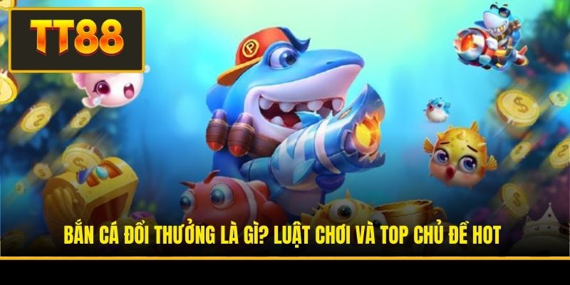 Bắn Cá Đổi Thưởng Là Gì? Luật Chơi Và Top Chủ Đề Hot